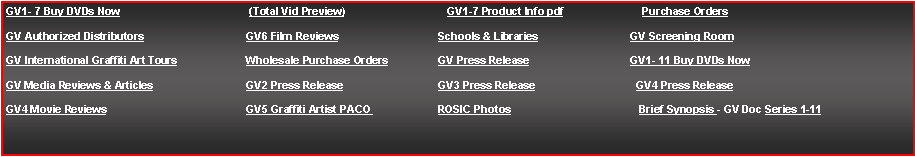 Text Box: GV1- 7 Buy DVDs Now (Total Vid Preview) GV1-7 Product Info pdf Purchase Orders
GV Authorized Distributors GV6 Film Reviews Schools & Libraries GV Screening Room
GV International Graffiti Art Tours Wholesale Purchase Orders GV Press Release GV1- 11 Buy DVDs Now
GV Media Reviews & Articles GV2 Press Release GV3 Press Release GV4 Press Release
GV4 Movie Reviews GV5 Graffiti Artist PACO ROSIC Photos Brief Synopsis - GV Doc Series 1-11