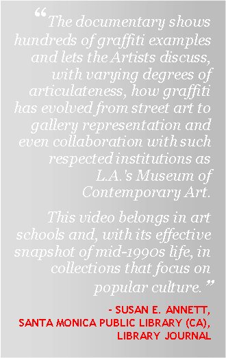 Text Box: “The documentary shows hundreds of graffiti examples and lets the Artists discuss, with varying degrees of articulateness, how graffiti has evolved from street art to gallery representation and even collaboration with such respected institutions as L.A.'s Museum of Contemporary Art.This video belongs in art schools and, with its effective snapshot of mid-1990s life, in collections that focus on popular culture.”- Susan E. Annett, Santa Monica Public library (CA), Library journal