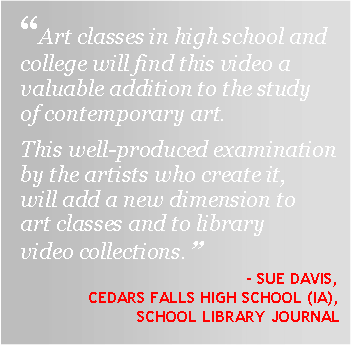 Text Box: “Art classes in high school and college will find this video a valuable addition to the study of contemporary art. This well-produced examination by the artists who create it, will add a new dimension to art classes and to library video collections.”- SUE DAVIS,CEDARS FALLS HIGH SCHOOL (IA),  School Library Journal