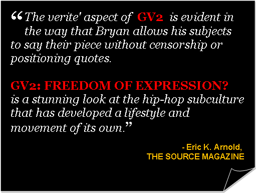 Folded Corner: �The verite' aspect of&nbsp; GV2&nbsp;&nbsp;is evident in the way that Bryan allows his subjects to say their piece without censorship or positioning quotes.&nbsp; GV2:&nbsp;FREEDOM OF EXPRESSION?&nbsp; is a stunning look at the hip-hop subculture that has developed a lifestyle and movement of its own.�- Eric K. Arnold,&nbsp;THE SOURCE MAGAZINE