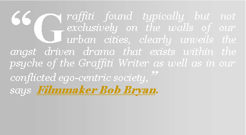 Text Box: �Graffiti found typically but not exclusively on the walls of our urban cities, clearly unveils the angst driven drama that exists within the psyche of the Graffiti Writer as well as in our conflicted ego-centric society,�                says  Filmmaker Bob Bryan.