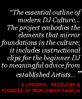 Text Box: �The essential outline of modern DJ Culture� The project embodies the elements that mirror foundations in the culture; it includes instructional clips for the beginner DJ to meaningful advice from established Artists...�    - Dj Proper,  Producer & Founder of Worldwide Familia 