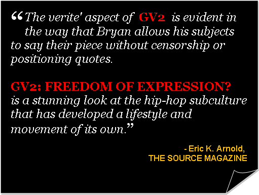 Folded Corner: “The verite' aspect of  GV2  is evident in the way that Bryan allows his subjects to say their piece without censorship or positioning quotes.  GV2: FREEDOM OF EXPRESSION?  is a stunning look at the hip-hop subculture that has developed a lifestyle and movement of its own.”- Eric K. Arnold, THE SOURCE MAGAZINE