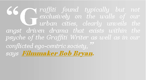 Text Box: “Graffiti found typically but not exclusively on the walls of our urban cities, clearly unveils the angst driven drama that exists within the psyche of the Graffiti Writer as well as in our conflicted ego-centric society,”                says  Filmmaker Bob Bryan.